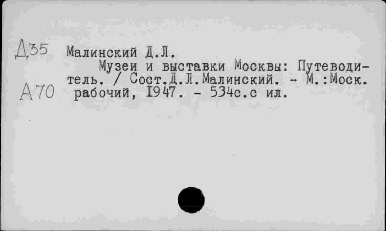 ﻿Д55
А 70
Малинский Д.Л.
Музеи и выставки Москвы: Путеводитель. / Сост.Д.Л.Малинский. - М.:Моск.
рабочий, 1947. - 534с.с ил.